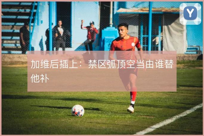 加维后插上:禁区弧顶空当由谁替他补