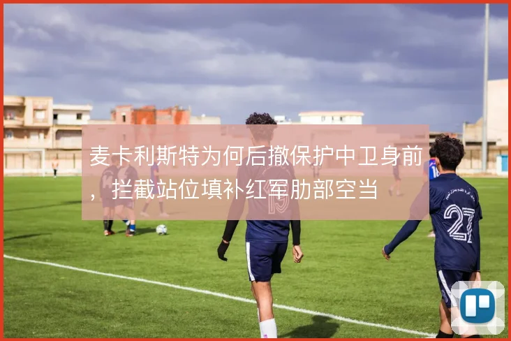 麦卡利斯特为何后撤保护中卫身前,拦截站位填补红军肋部空当