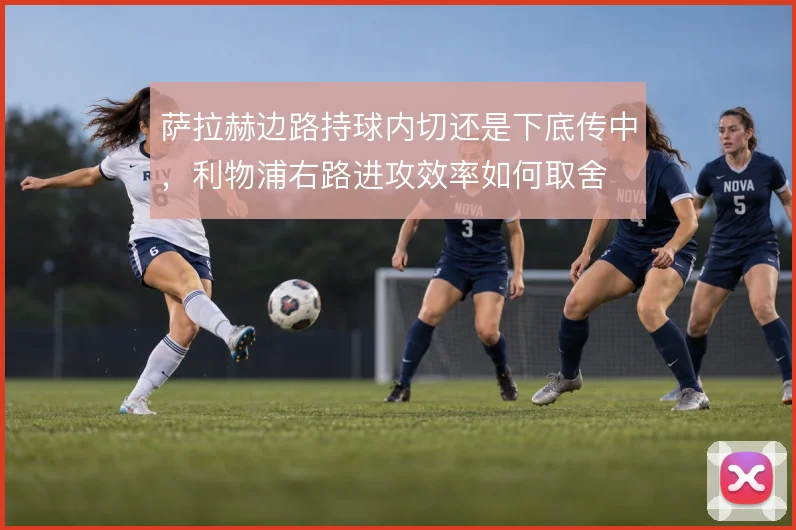 萨拉赫边路持球内切还是下底传中,利物浦右路进攻效率如何取舍