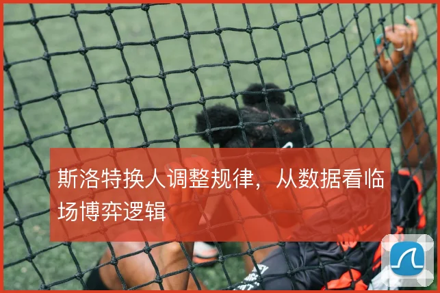 斯洛特换人调整规律,从数据看临场博弈逻辑