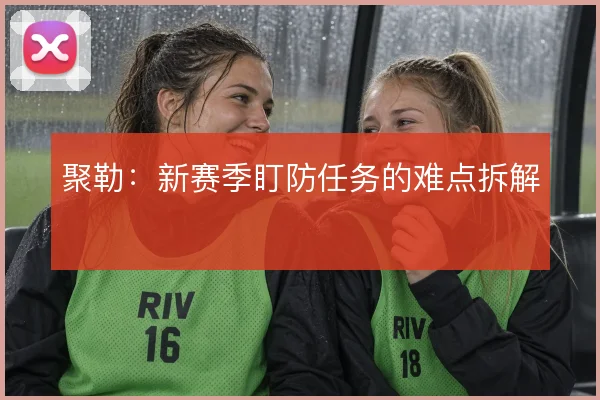 聚勒:新赛季盯防任务的难点拆解