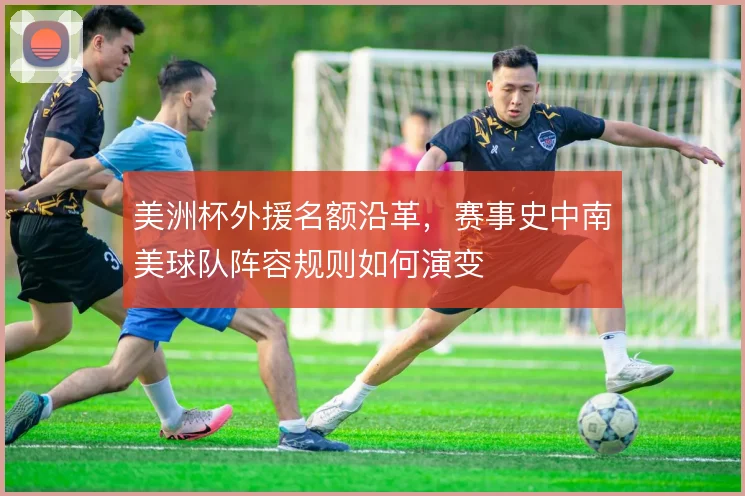 美洲杯外援名额沿革,赛事史中南美球队阵容规则如何演变