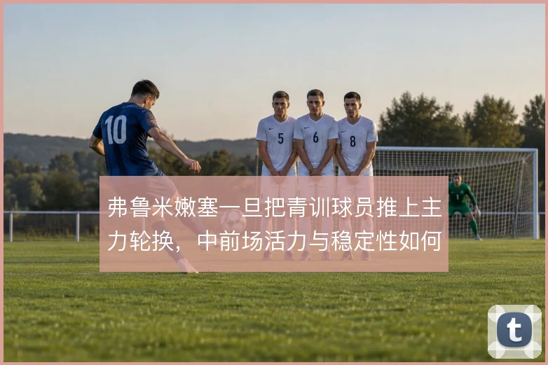 弗鲁米嫩塞一旦把青训球员推上主力轮换,中前场活力与稳定性如何平衡