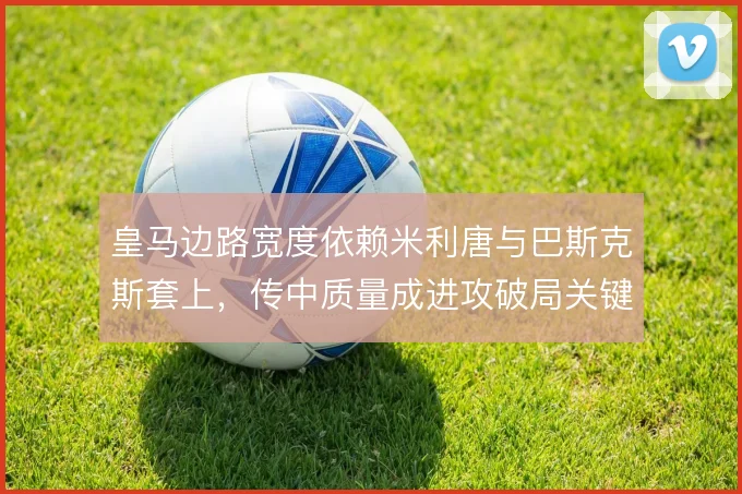 皇马边路宽度依赖米利唐与巴斯克斯套上,传中质量成进攻破局关键