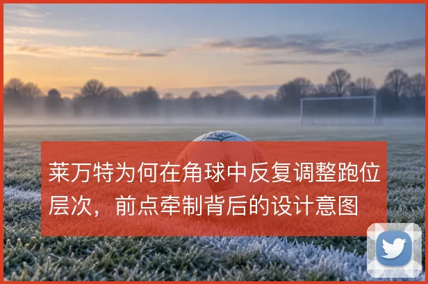 莱万特为何在角球中反复调整跑位层次，前点牵制背后的设计意图