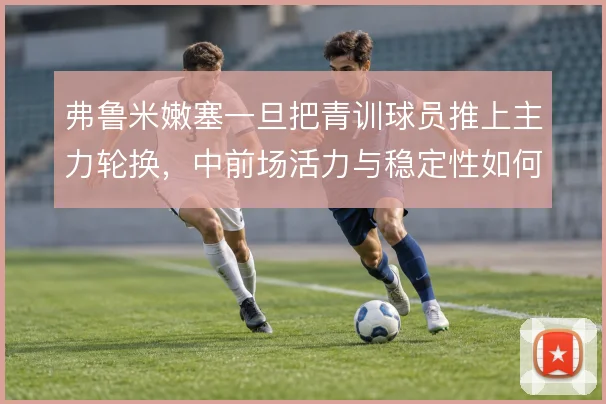 弗鲁米嫩塞一旦把青训球员推上主力轮换,中前场活力与稳定性如何平衡