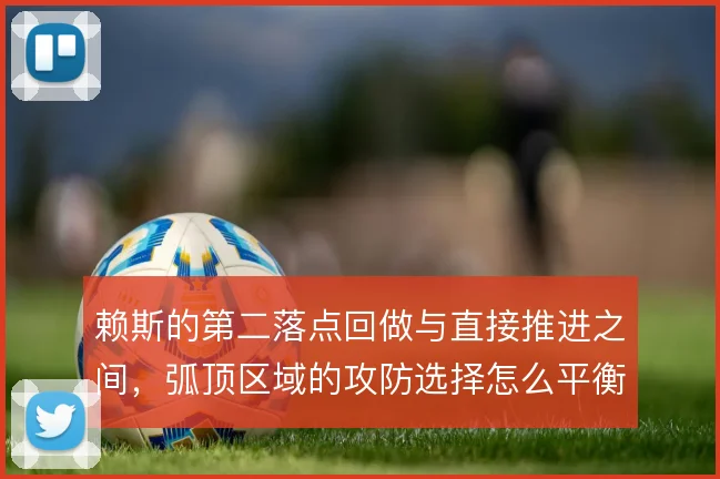 赖斯的第二落点回做与直接推进之间,弧顶区域的攻防选择怎么平衡