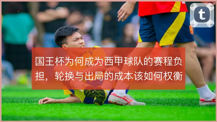 国王杯为何成为西甲球队的赛程负担,轮换与出局的成本该如何权衡