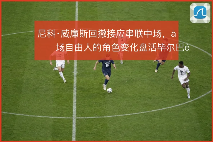 尼科·威廉斯回撤接应串联中场,前场自由人的角色变化盘活毕尔巴鄂进攻