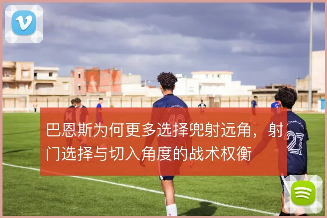 巴恩斯为何更多选择兜射远角,射门选择与切入角度的战术权衡