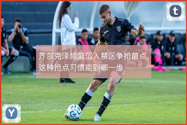 齐尔克泽频繁沉入禁区争抢前点,这种抢点习惯能到哪一步
