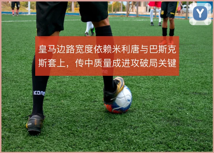 皇马边路宽度依赖米利唐与巴斯克斯套上，传中质量成进攻破局关键