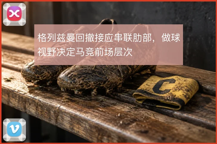 格列兹曼回撤接应串联肋部,做球视野决定马竞前场层次