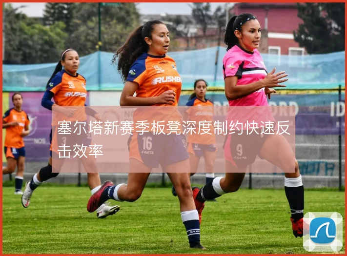 塞尔塔新赛季板凳深度制约快速反击效率
