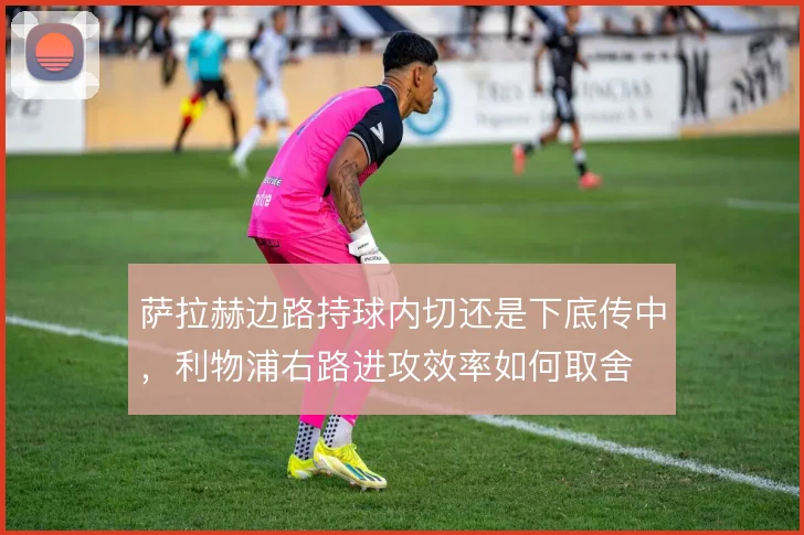 萨拉赫边路持球内切还是下底传中，利物浦右路进攻效率如何取舍