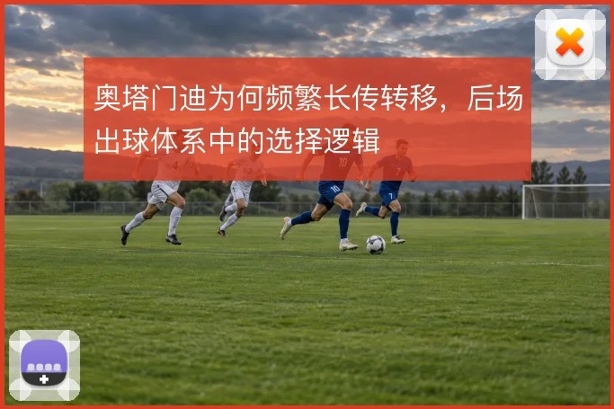 奥塔门迪为何频繁长传转移,后场出球体系中的选择逻辑